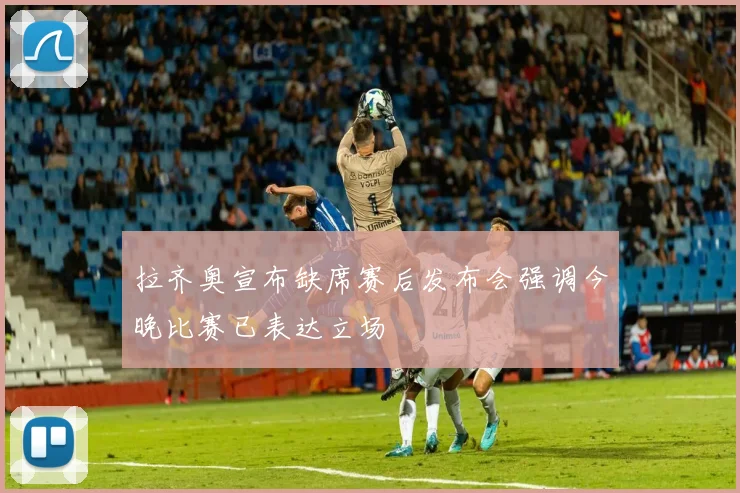 拉齐奥宣布缺席赛后发布会强调今晚比赛已表达立场