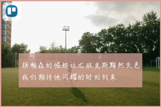 杨瀚森的崛起让尤班克斯黯然失色我们期待他闪耀的时刻到来
