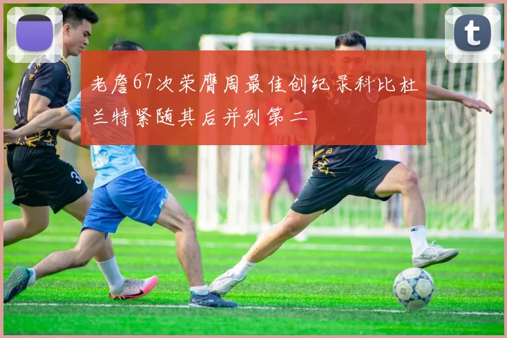 老詹67次荣膺周最佳创纪录科比杜兰特紧随其后并列第二
