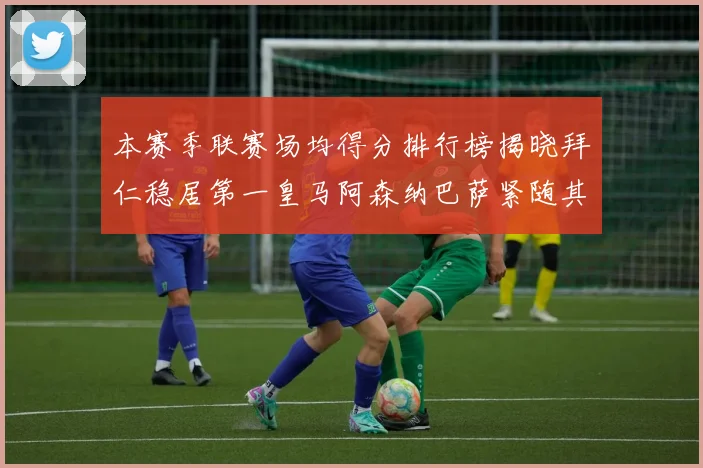 本赛季联赛场均得分排行榜揭晓拜仁稳居第一皇马阿森纳巴萨紧随其后