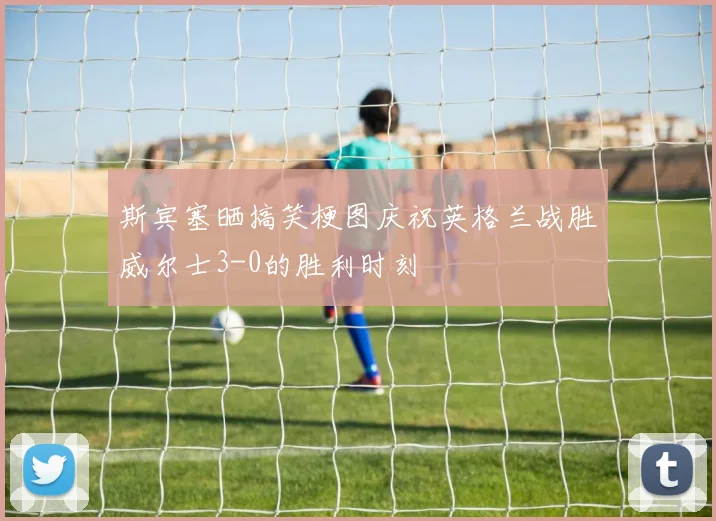 斯宾塞晒搞笑梗图庆祝英格兰战胜威尔士3-0的胜利时刻
