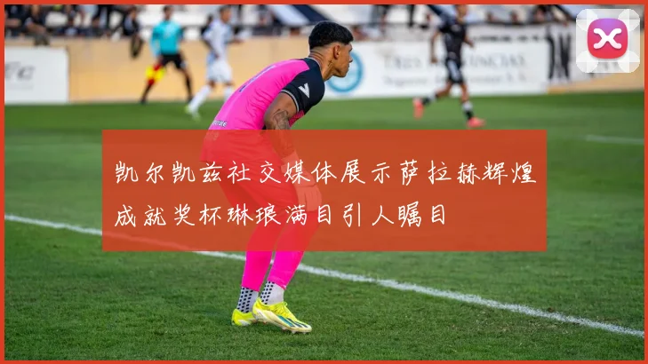 凯尔凯兹社交媒体展示萨拉赫辉煌成就奖杯琳琅满目引人瞩目