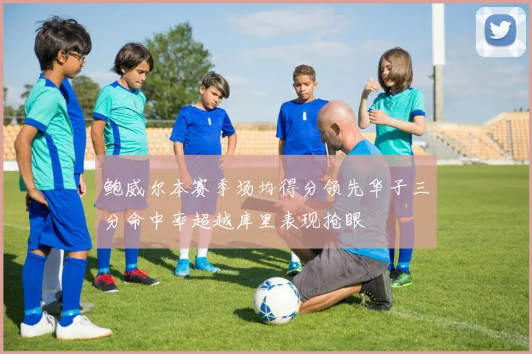 鲍威尔本赛季场均得分领先华子三分命中率超越库里表现抢眼