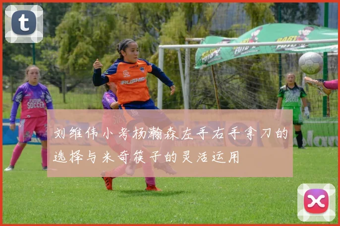 刘维伟小考杨瀚森左手右手拿刀的选择与米奇筷子的灵活运用