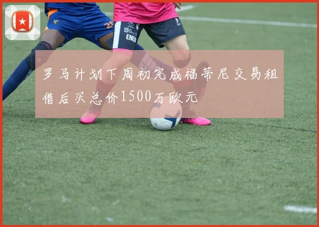 罗马计划下周初完成福蒂尼交易租借后买总价1500万欧元
