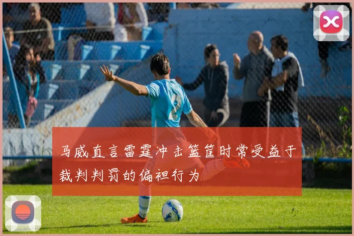 马威直言雷霆冲击篮筐时常受益于裁判判罚的偏袒行为