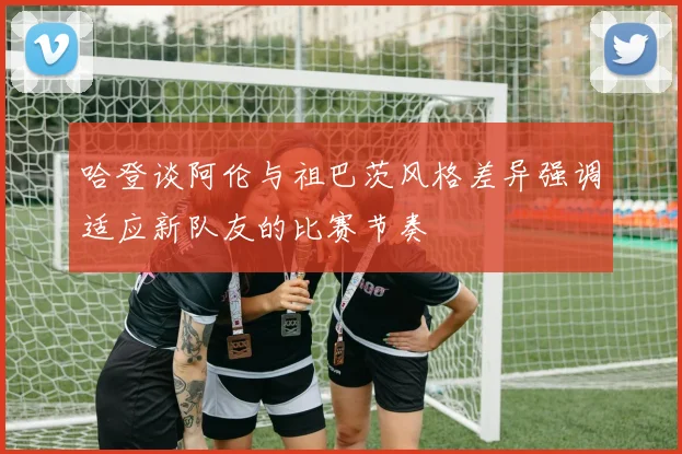 哈登谈阿伦与祖巴茨风格差异强调适应新队友的比赛节奏