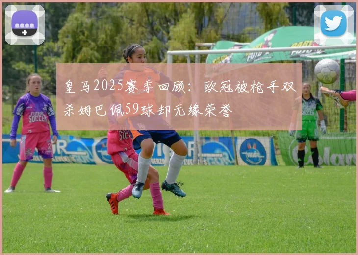 皇马2025赛季回顾：欧冠被枪手双杀姆巴佩59球却无缘荣誉