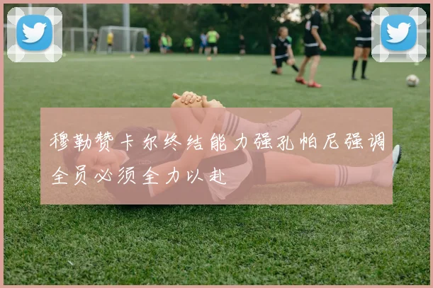 穆勒赞卡尔终结能力强孔帕尼强调全员必须全力以赴