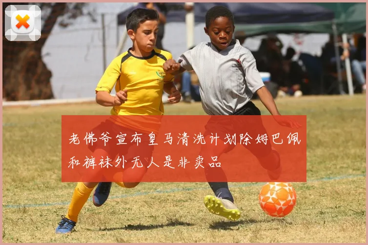 老佛爷宣布皇马清洗计划除姆巴佩和裤袜外无人是非卖品