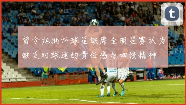 曾令旭批评球星缺席全明星赛认为缺乏对球迷的责任感与回馈精神
