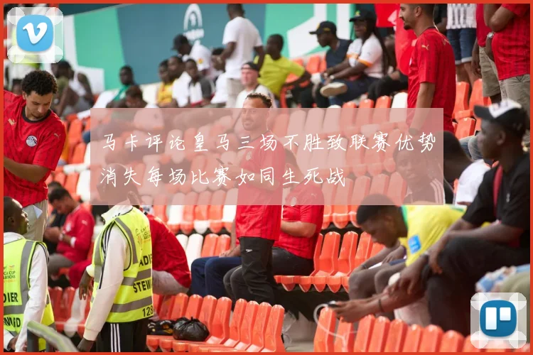 马卡评论皇马三场不胜致联赛优势消失每场比赛如同生死战