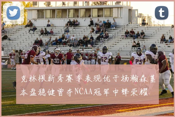 克林根新秀赛季表现优于杨瀚森基本盘稳健曾夺NCAA冠军中锋荣耀