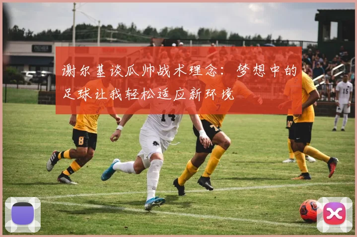 谢尔基谈瓜帅战术理念：梦想中的足球让我轻松适应新环境