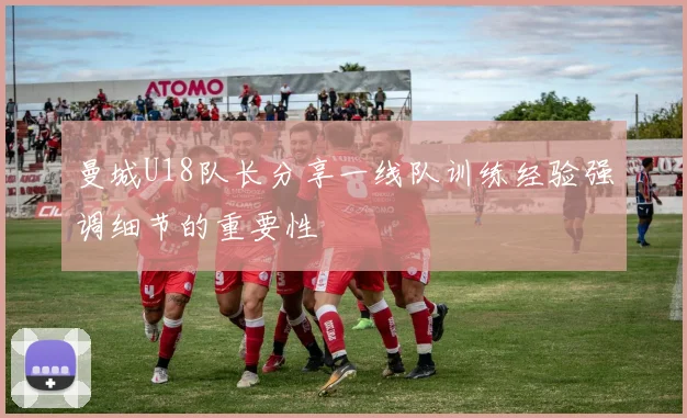 曼城U18队长分享一线队训练经验强调细节的重要性