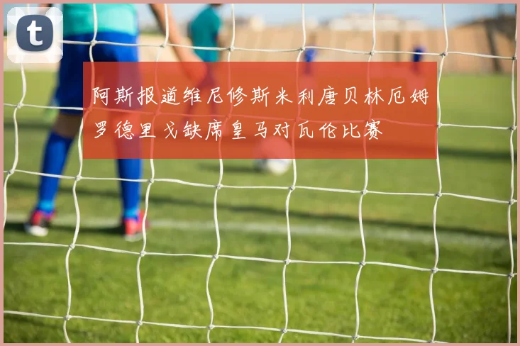 阿斯报道维尼修斯米利唐贝林厄姆罗德里戈缺席皇马对瓦伦比赛