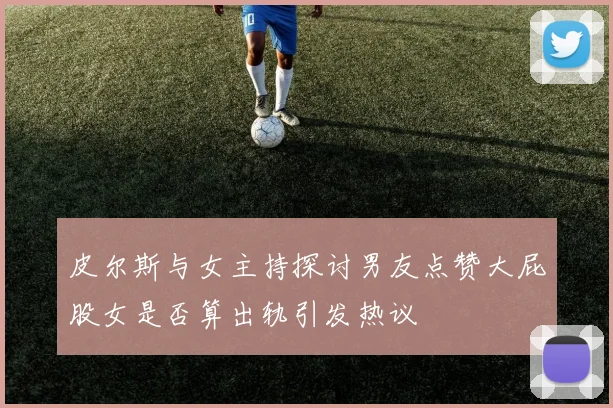 皮尔斯与女主持探讨男友点赞大屁股女是否算出轨引发热议