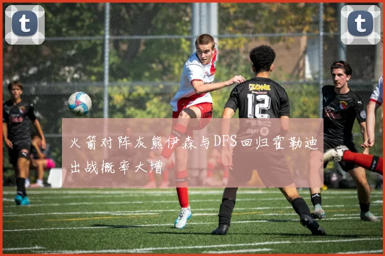 火箭对阵灰熊伊森与DFS回归霍勒迪出战概率大增