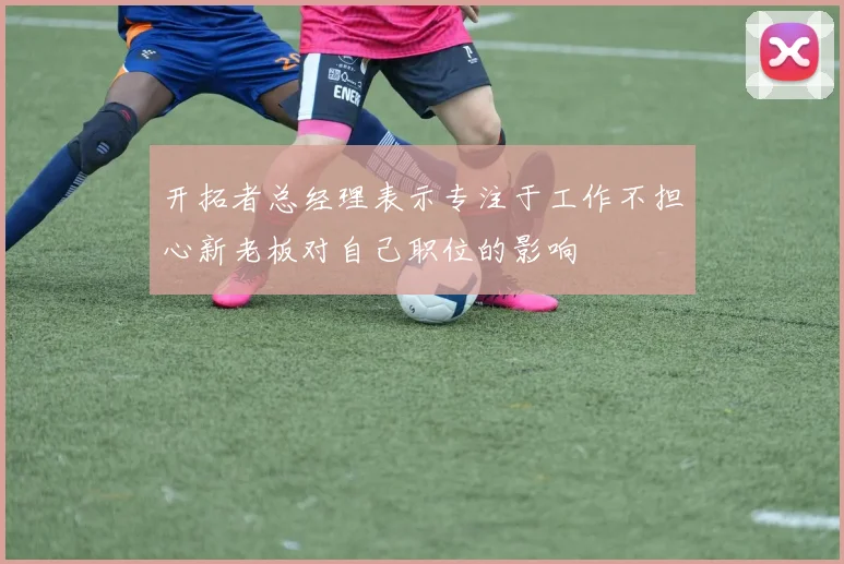 开拓者总经理表示专注于工作不担心新老板对自己职位的影响
