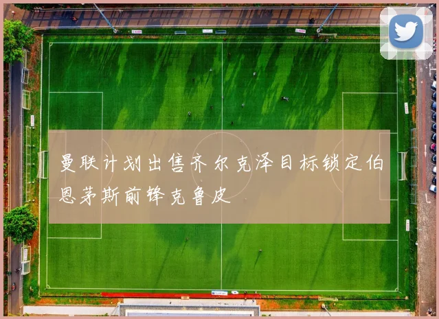 曼联计划出售齐尔克泽目标锁定伯恩茅斯前锋克鲁皮