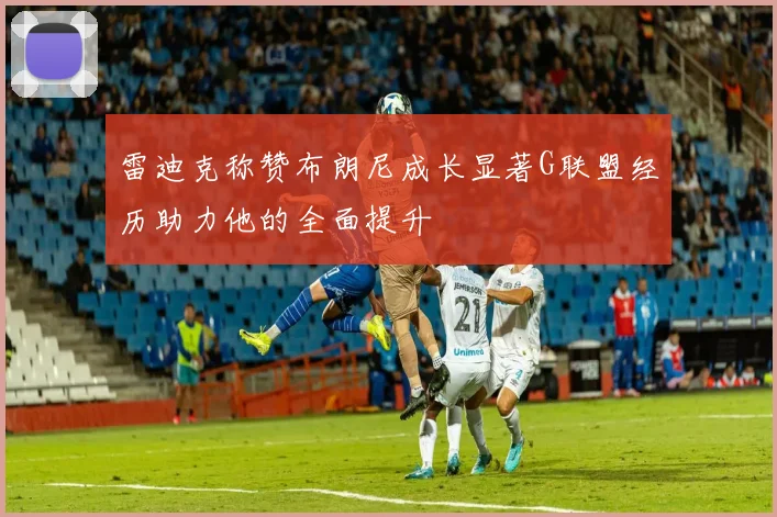雷迪克称赞布朗尼成长显著G联盟经历助力他的全面提升