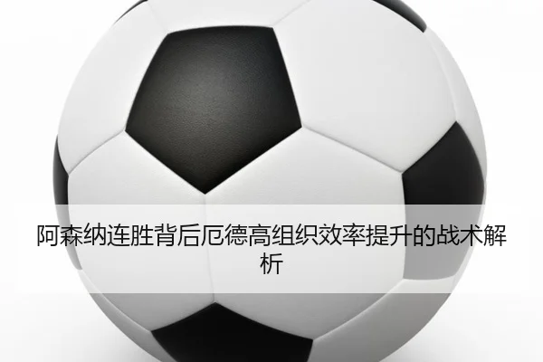 阿森纳连胜背后厄德高组织效率提升的战术解析